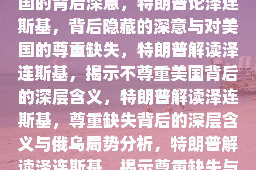 特朗普论泽连斯基，不尊重美国的背后深意，特朗普论泽连斯基，背后隐藏的深意与对美国的尊重缺失，特朗普解读泽连斯基，揭示不尊重美国背后的深层含义，特朗普解读泽连斯基，尊重缺失背后的深层含义与俄乌局势分析，特朗普解读泽连斯基，揭示尊重缺失与俄乌局势的深层含义