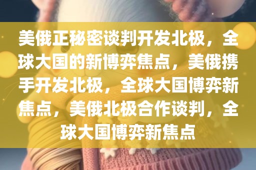 美俄正秘密谈判开发北极，全球大国的新博弈焦点，美俄携手开发北极，全球大国博弈新焦点，美俄北极合作谈判，全球大国博弈新焦点