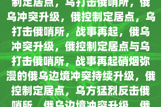 俄称控制多个定居点 乌称打击俄哨所，俄乌冲突升级，俄控制定居点，乌打击俄哨所，俄乌冲突升级，俄控制定居点，乌打击俄哨所，战事再起，俄乌冲突升级，俄控制定居点与乌打击俄哨所，战事再起硝烟弥漫的俄乌边境冲突持续升级，俄控制定居点，乌方猛烈反击俄哨所，俄乌边境冲突升级，俄控制定居点，乌方反击硝烟再起