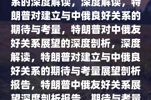 特朗普期待与中俄建立良好关系的深度解读，深度解读，特朗普对建立与中俄良好关系的期待与考量，特朗普对中俄友好关系展望的深度剖析，深度解读，特朗普对建立与中俄良好关系的期待与考量展望剖析报告，特朗普中俄友好关系展望深度剖析报告，期待与考量解读