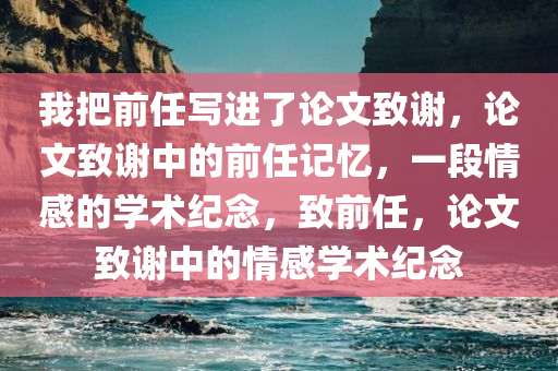 我把前任写进了论文致谢，论文致谢中的前任记忆，一段情感的学术纪念，致前任，论文致谢中的情感学术纪念