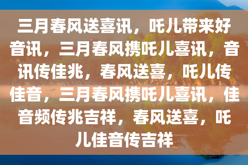 三月春风送喜讯，吒儿带来好音讯，三月春风携吒儿喜讯，音讯传佳兆，春风送喜，吒儿传佳音，三月春风携吒儿喜讯，佳音频传兆吉祥，春风送喜，吒儿佳音传吉祥