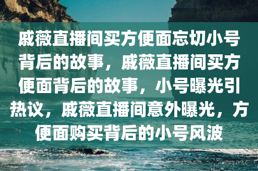 戚薇直播间买方便面忘切小号背后的故事，戚薇直播间买方便面背后的故事，小号曝光引热议，戚薇直播间意外曝光，方便面购买背后的小号风波