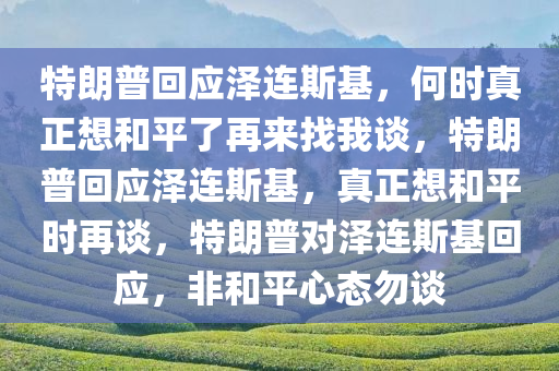 特朗普回应泽连斯基，何时真正想和平了再来找我谈，特朗普回应泽连斯基，真正想和平时再谈，特朗普对泽连斯基回应，非和平心态勿谈