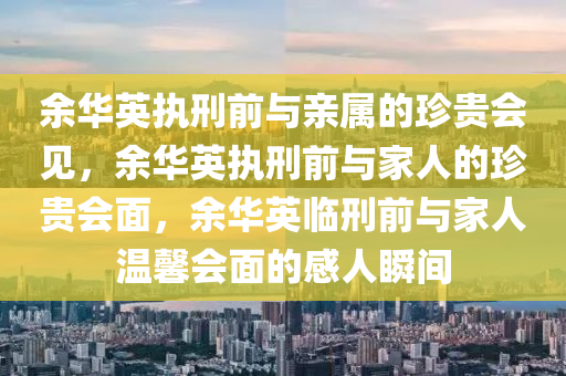 余华英执刑前与亲属的珍贵会见，余华英执刑前与家人的珍贵会面，余华英临刑前与家人温馨会面的感人瞬间