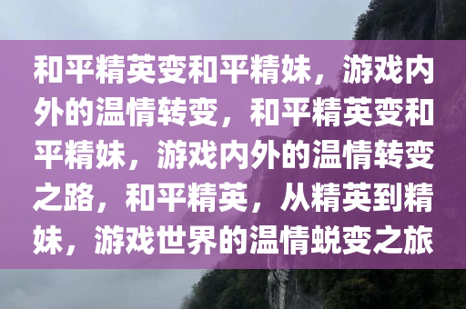 和平精英变和平精妹，游戏内外的温情转变，和平精英变和平精妹，游戏内外的温情转变之路，和平精英，从精英到精妹，游戏世界的温情蜕变之旅