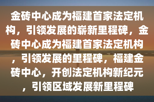 金砖中心成为福建首家法定机构，引领发展的崭新里程碑，金砖中心成为福建首家法定机构，引领发展的里程碑，福建金砖中心，开创法定机构新纪元，引领区域发展新里程碑