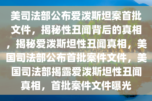 美司法部公布爱泼斯坦案首批文件，揭秘性丑闻背后的真相，揭秘爱泼斯坦性丑闻真相，美国司法部公布首批案件文件，美国司法部揭露爱泼斯坦性丑闻真相，首批案件文件曝光