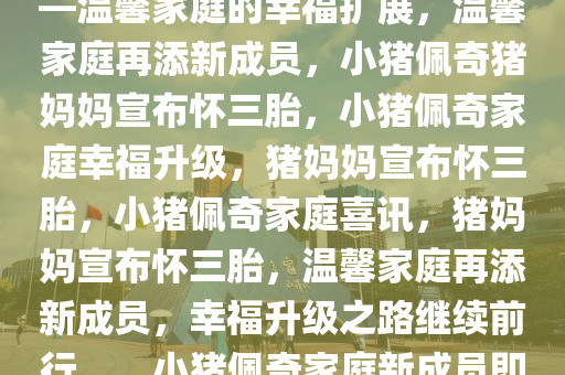 小猪佩奇猪妈妈宣布怀三胎——温馨家庭的幸福扩展，温馨家庭再添新成员，小猪佩奇猪妈妈宣布怀三胎，小猪佩奇家庭幸福升级，猪妈妈宣布怀三胎，小猪佩奇家庭喜讯，猪妈妈宣布怀三胎，温馨家庭再添新成员，幸福升级之路继续前行。，小猪佩奇家庭新成员即将到来，温馨家庭幸福升级