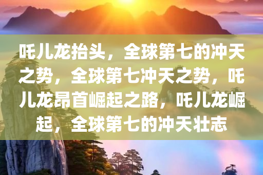 吒儿龙抬头，全球第七的冲天之势，全球第七冲天之势，吒儿龙昂首崛起之路，吒儿龙崛起，全球第七的冲天壮志