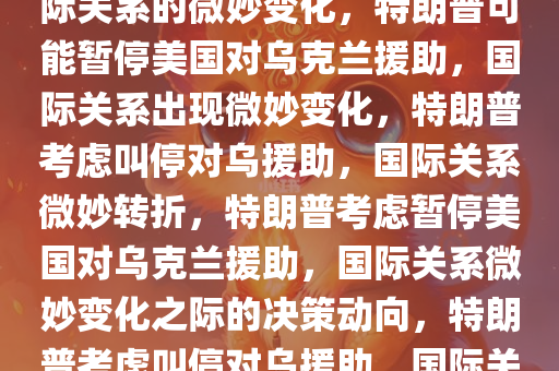 特朗普或叫停美国对乌援助，国际关系的微妙变化，特朗普可能暂停美国对乌克兰援助，国际关系出现微妙变化，特朗普考虑叫停对乌援助，国际关系微妙转折，特朗普考虑暂停美国对乌克兰援助，国际关系微妙变化之际的决策动向，特朗普考虑叫停对乌援助，国际关系转折点临近