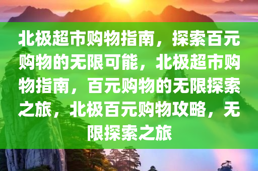 北极超市购物指南，探索百元购物的无限可能，北极超市购物指南，百元购物的无限探索之旅，北极百元购物攻略，无限探索之旅