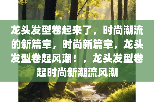 龙头发型卷起来了，时尚潮流的新篇章，时尚新篇章，龙头发型卷起风潮！，龙头发型卷起时尚新潮流风潮