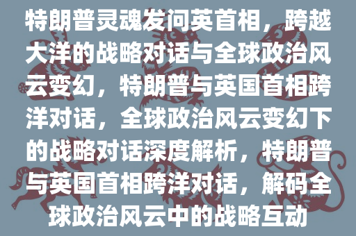 特朗普灵魂发问英首相，跨越大洋的战略对话与全球政治风云变幻，特朗普与英国首相跨洋对话，全球政治风云变幻下的战略对话深度解析，特朗普与英国首相跨洋对话，解码全球政治风云中的战略互动