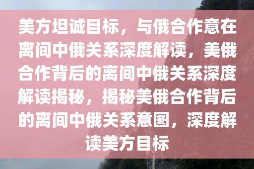 美方坦诚目标，与俄合作意在离间中俄关系深度解读，美俄合作背后的离间中俄关系深度解读揭秘，揭秘美俄合作背后的离间中俄关系意图，深度解读美方目标