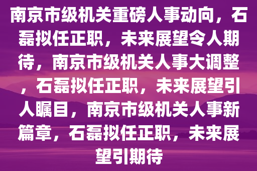 南京市级机关重磅人事动向，石磊拟任正职，未来展望令人期待，南京市级机关人事大调整，石磊拟任正职，未来展望引人瞩目，南京市级机关人事新篇章，石磊拟任正职，未来展望引期待