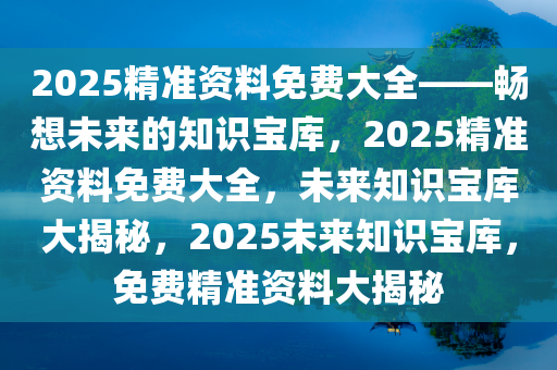 2025精准资料免费大全——畅想未来的知识宝库，2025精准资料免费大全，未来知识宝库大揭秘，2025未来知识宝库，免费精准资料大揭秘