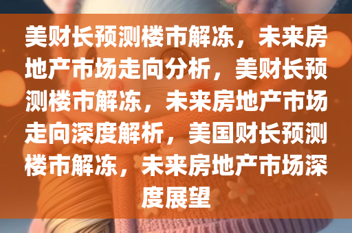 美财长预测楼市解冻，未来房地产市场走向分析，美财长预测楼市解冻，未来房地产市场走向深度解析，美国财长预测楼市解冻，未来房地产市场深度展望