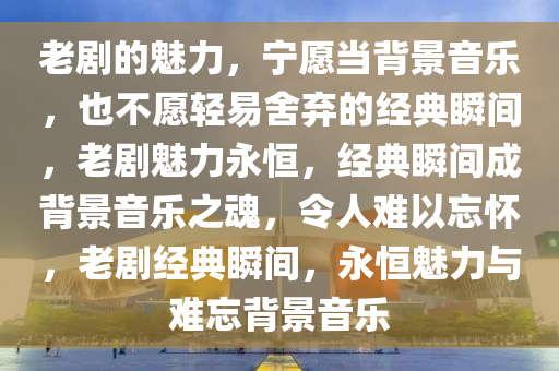 老剧的魅力，宁愿当背景音乐，也不愿轻易舍弃的经典瞬间，老剧魅力永恒，经典瞬间成背景音乐之魂，令人难以忘怀，老剧经典瞬间，永恒魅力与难忘背景音乐