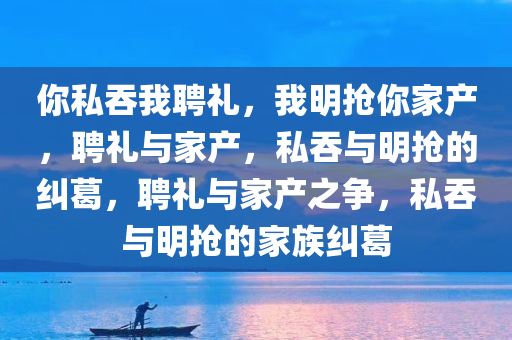 你私吞我聘礼，我明抢你家产，聘礼与家产，私吞与明抢的纠葛，聘礼与家产之争，私吞与明抢的家族纠葛