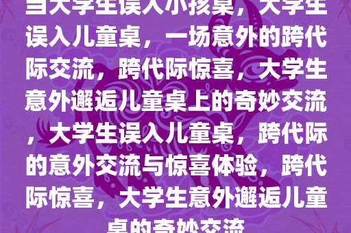 当大学生误入小孩桌，大学生误入儿童桌，一场意外的跨代际交流，跨代际惊喜，大学生意外邂逅儿童桌上的奇妙交流，大学生误入儿童桌，跨代际的意外交流与惊喜体验，跨代际惊喜，大学生意外邂逅儿童桌的奇妙交流