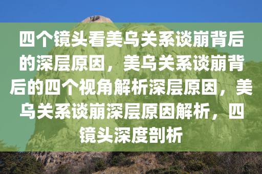 四个镜头看美乌关系谈崩背后的深层原因，美乌关系谈崩背后的四个视角解析深层原因，美乌关系谈崩深层原因解析，四镜头深度剖析