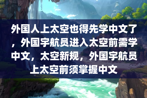 外国人上太空也得先学中文了，外国宇航员进入太空前需学中文，太空新规，外国宇航员上太空前须掌握中文