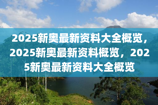 2025新奥最新资料大全概览，2025新奥最新资料概览，2025新奥最新资料大全概览