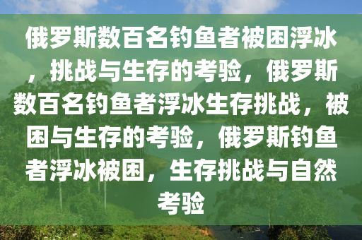 俄罗斯数百名钓鱼者被困浮冰，挑战与生存的考验，俄罗斯数百名钓鱼者浮冰生存挑战，被困与生存的考验，俄罗斯钓鱼者浮冰被困，生存挑战与自然考验