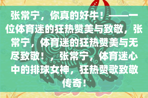 张常宁，你真的好牛！——一位体育迷的狂热赞美与致敬，张常宁，体育迷的狂热赞美与无尽致敬！，张常宁，体育迷心中的排球女神，狂热赞歌致敬传奇！