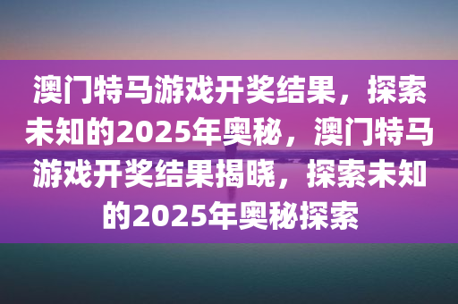 澳门特马游戏开奖结果，探索未知的2025年奥秘，澳门特马游戏开奖结果揭晓，探索未知的2025年奥秘探索