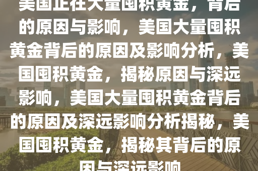 美国正在大量囤积黄金，背后的原因与影响，美国大量囤积黄金背后的原因及影响分析，美国囤积黄金，揭秘原因与深远影响，美国大量囤积黄金背后的原因及深远影响分析揭秘，美国囤积黄金，揭秘其背后的原因与深远影响