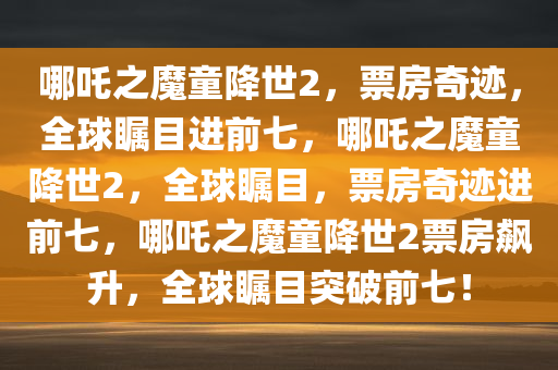 哪吒之魔童降世2，票房奇迹，全球瞩目进前七，哪吒之魔童降世2，全球瞩目，票房奇迹进前七，哪吒之魔童降世2票房飙升，全球瞩目突破前七！