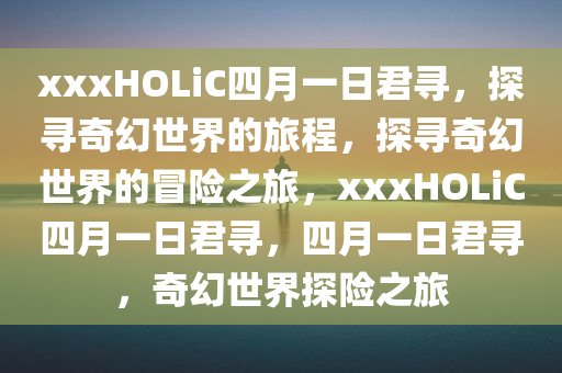 xxxHOLiC四月一日君寻，探寻奇幻世界的旅程，探寻奇幻世界的冒险之旅，xxxHOLiC四月一日君寻，四月一日君寻，奇幻世界探险之旅