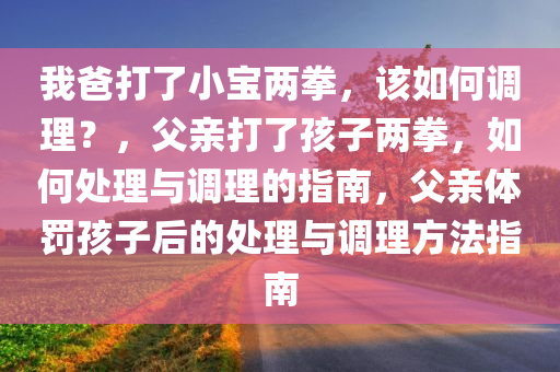 我爸打了小宝两拳，该如何调理？，父亲打了孩子两拳，如何处理与调理的指南，父亲体罚孩子后的处理与调理方法指南