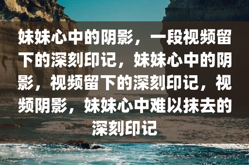 妹妹心中的阴影，一段视频留下的深刻印记，妹妹心中的阴影，视频留下的深刻印记，视频阴影，妹妹心中难以抹去的深刻印记