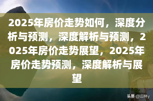 2025年房价走势如何，深度分析与预测，深度解析与预测，2025年房价走势展望，2025年房价走势预测，深度解析与展望