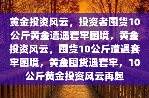 黄金投资风云，投资者囤货10公斤黄金遭遇套牢困境，黄金投资风云，囤货10公斤遭遇套牢困境，黄金囤货遇套牢，10公斤黄金投资风云再起