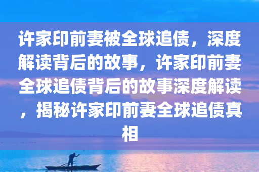 许家印前妻被全球追债，深度解读背后的故事，许家印前妻全球追债背后的故事深度解读，揭秘许家印前妻全球追债真相