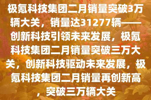 极氪科技集团二月销量突破3万辆大关，销量达31277辆——创新科技引领未来发展，极氪科技集团二月销量突破三万大关，创新科技驱动未来发展，极氪科技集团二月销量再创新高，突破三万辆大关