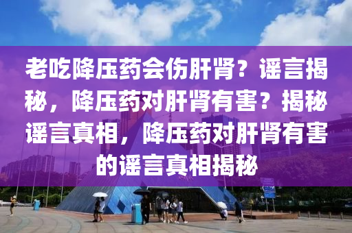 老吃降压药会伤肝肾？谣言揭秘，降压药对肝肾有害？揭秘谣言真相，降压药对肝肾有害的谣言真相揭秘