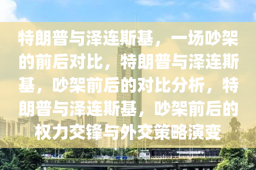 特朗普与泽连斯基，一场吵架的前后对比，特朗普与泽连斯基，吵架前后的对比分析，特朗普与泽连斯基，吵架前后的权力交锋与外交策略演变