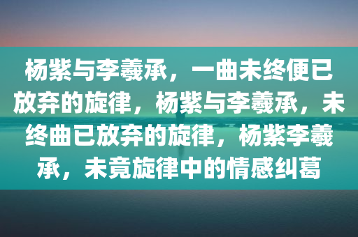 杨紫与李羲承，一曲未终便已放弃的旋律，杨紫与李羲承，未终曲已放弃的旋律，杨紫李羲承，未竟旋律中的情感纠葛