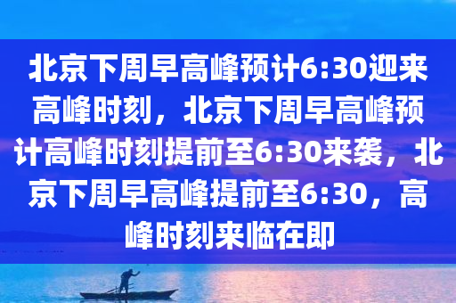 北京下周早高峰预计6:30迎来高峰时刻，北京下周早高峰预计高峰时刻提前至6:30来袭，北京下周早高峰提前至6:30，高峰时刻来临在即