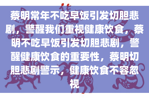 蔡明常年不吃早饭引发切胆悲剧，警醒我们重视健康饮食，蔡明不吃早饭引发切胆悲剧，警醒健康饮食的重要性，蔡明切胆悲剧警示，健康饮食不容忽视