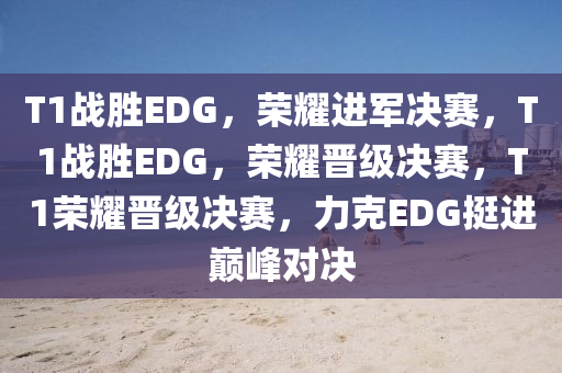 T1战胜EDG，荣耀进军决赛，T1战胜EDG，荣耀晋级决赛，T1荣耀晋级决赛，力克EDG挺进巅峰对决