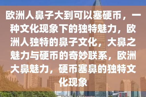 欧洲人鼻子大到可以塞硬币，一种文化现象下的独特魅力，欧洲人独特的鼻子文化，大鼻之魅力与硬币的奇妙联系，欧洲大鼻魅力，硬币塞鼻的独特文化现象