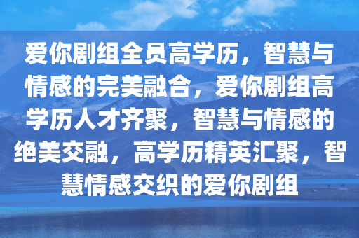 爱你剧组全员高学历，智慧与情感的完美融合，爱你剧组高学历人才齐聚，智慧与情感的绝美交融，高学历精英汇聚，智慧情感交织的爱你剧组