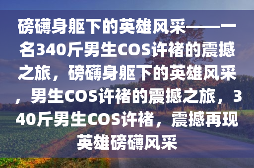 磅礴身躯下的英雄风采——一名340斤男生COS许褚的震撼之旅，磅礴身躯下的英雄风采，男生COS许褚的震撼之旅，340斤男生COS许褚，震撼再现英雄磅礴风采