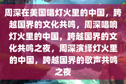 周深在美国唱灯火里的中国，跨越国界的文化共鸣，周深唱响灯火里的中国，跨越国界的文化共鸣之夜，周深演绎灯火里的中国，跨越国界的歌声共鸣之夜